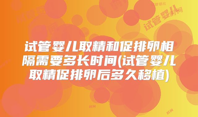 试管婴儿取精和促排卵相隔需要多长时间(试管婴儿取精促排卵后多久移植)