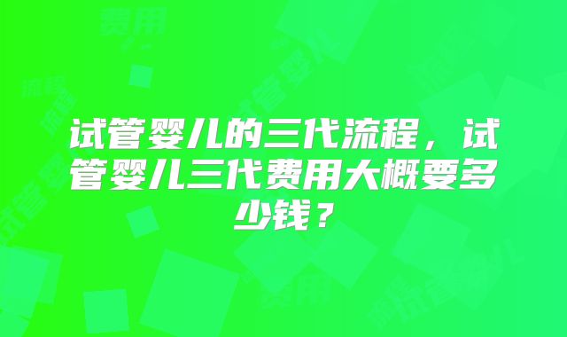 试管婴儿的三代流程，试管婴儿三代费用大概要多少钱？