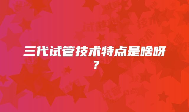 三代试管技术特点是啥呀？