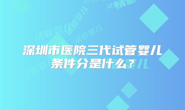 深圳市医院三代试管婴儿条件分是什么？