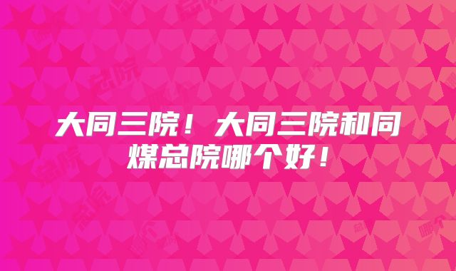 大同三院！大同三院和同煤总院哪个好！