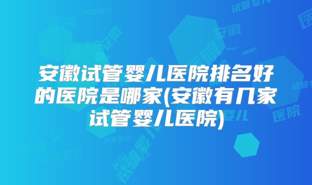 安徽试管婴儿医院排名好的医院是哪家(安徽有几家试管婴儿医院)