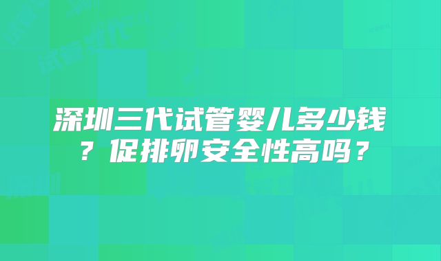 深圳三代试管婴儿多少钱？促排卵安全性高吗？