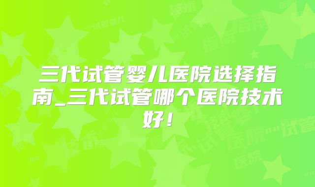 三代试管婴儿医院选择指南_三代试管哪个医院技术好！