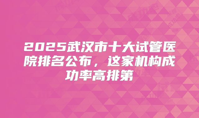 2025武汉市十大试管医院排名公布，这家机构成功率高排第