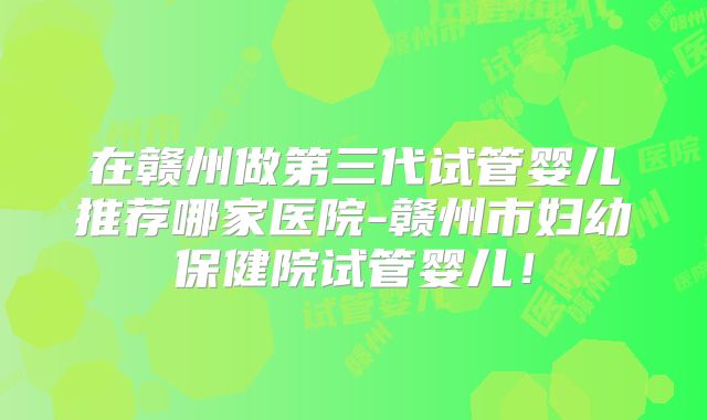 在赣州做第三代试管婴儿推荐哪家医院-赣州市妇幼保健院试管婴儿！