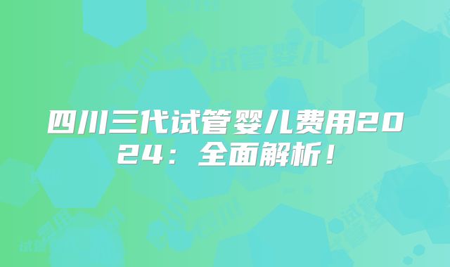 四川三代试管婴儿费用2024:全面解析!