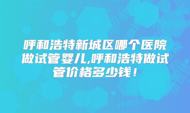呼和浩特新城区哪个医院做试管婴儿,呼和浩特做试管价格多少钱！