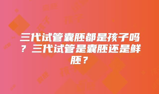 三代试管囊胚都是孩子吗?三代试管是囊胚还是鲜胚?