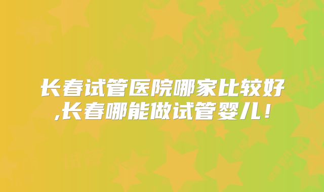 长春试管医院哪家比较好,长春哪能做试管婴儿！