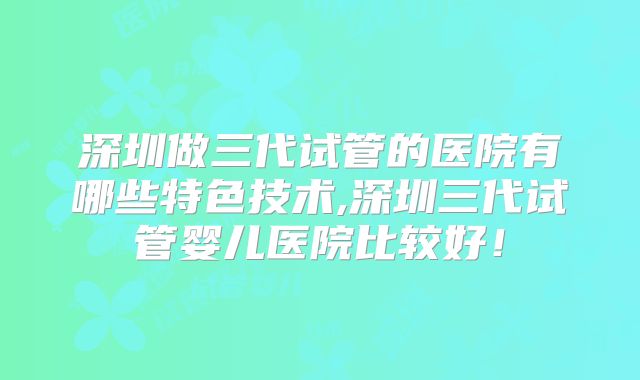 深圳做三代试管的医院有哪些特色技术,深圳三代试管婴儿医院比较好！