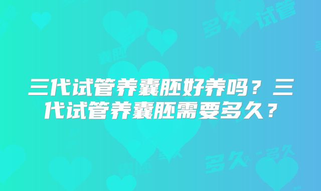 三代试管养囊胚好养吗?三代试管养囊胚需要多久?