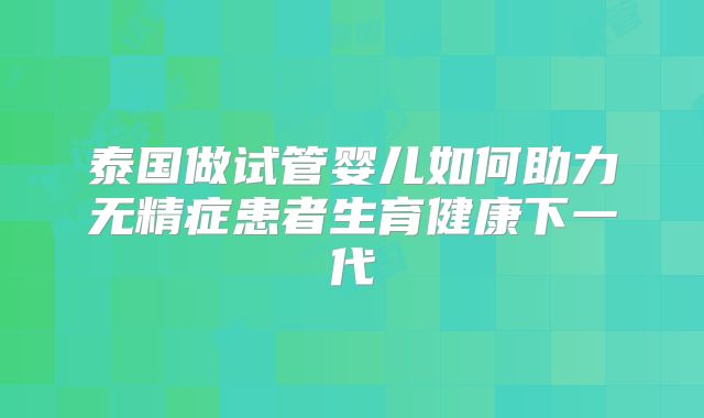 泰国做试管婴儿如何助力无精症患者生育健康下一代