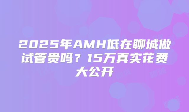 2025年AMH低在聊城做试管贵吗？15万真实花费大公开