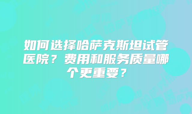 如何选择哈萨克斯坦试管医院？费用和服务质量哪个更重要？