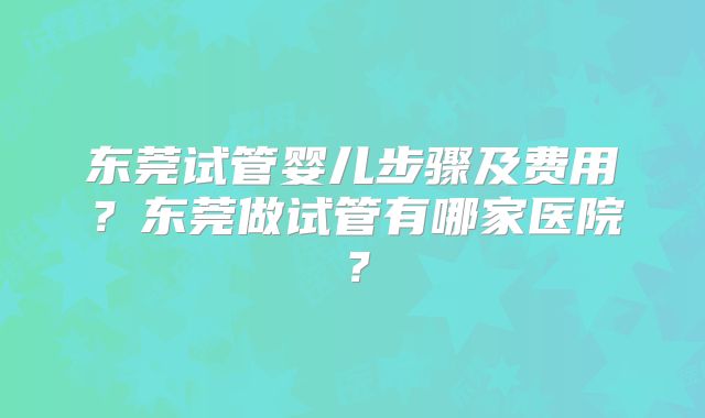 东莞试管婴儿步骤及费用?东莞做试管有哪家医院?