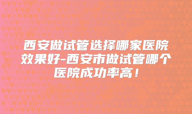 西安做试管选择哪家医院效果好-西安市做试管哪个医院成功率高！