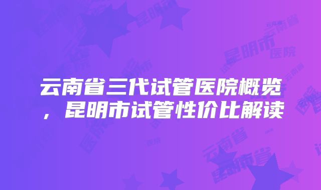 云南省三代试管医院概览，昆明市试管性价比解读