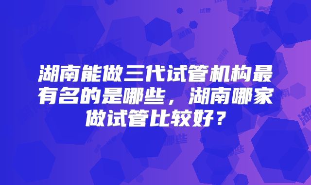 湖南能做三代试管机构最有名的是哪些，湖南哪家做试管比较好？