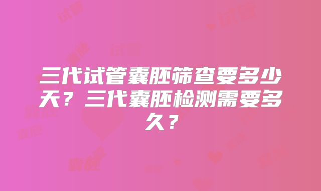 三代试管囊胚筛查要多少天？三代囊胚检测需要多久？