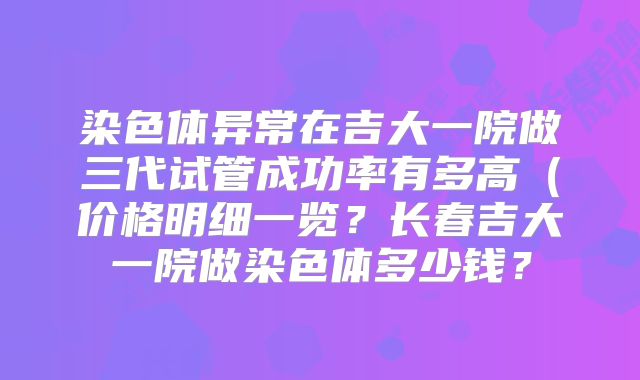 染色体异常在吉大一院做三代试管成功率有多高（价格明细一览？长春吉大一院做染色体多少钱？