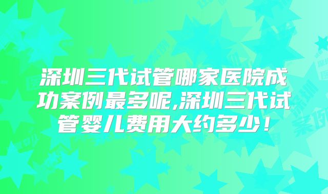 深圳三代试管哪家医院成功案例最多呢,深圳三代试管婴儿费用大约多少！