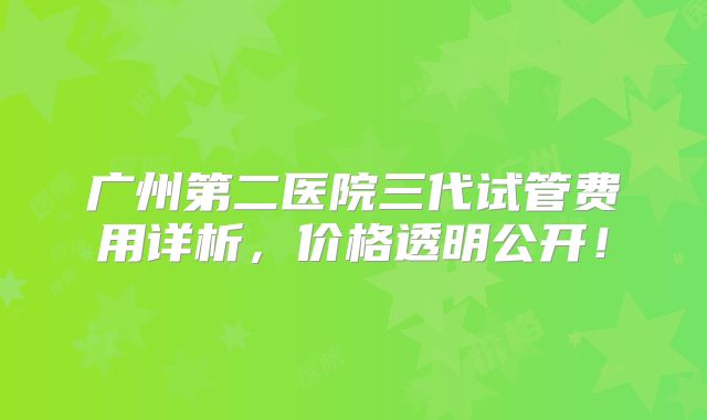 广州第二医院三代试管费用详析,价格透明公开!