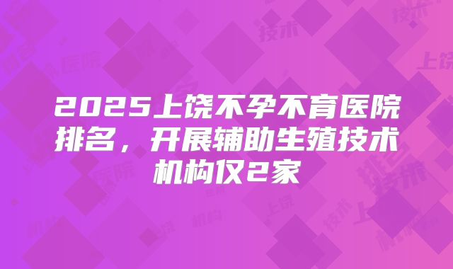 2025上饶不孕不育医院排名，开展辅助生殖技术机构仅2家