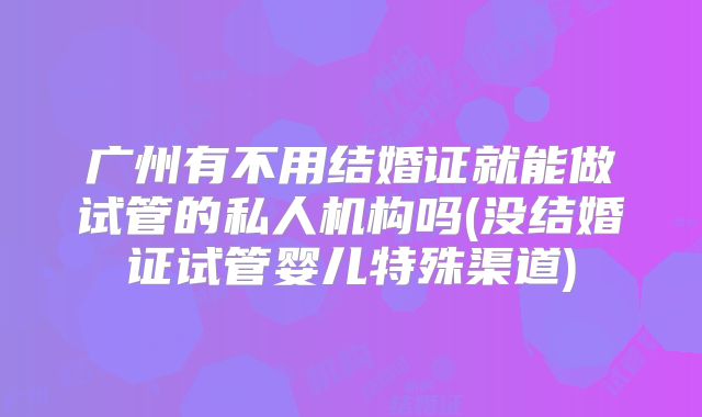 广州有不用结婚证就能做试管的私人机构吗(没结婚证试管婴儿特殊渠道)