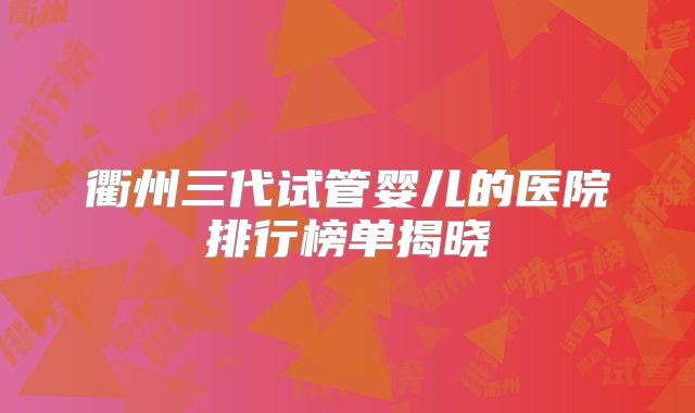 衢州三代试管婴儿的医院排行榜单揭晓