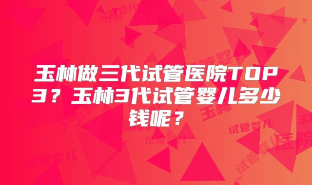 玉林做三代试管医院TOP3？玉林3代试管婴儿多少钱呢？