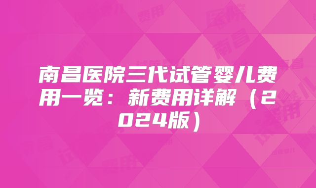 南昌医院三代试管婴儿费用一览:新费用详解(2024版)