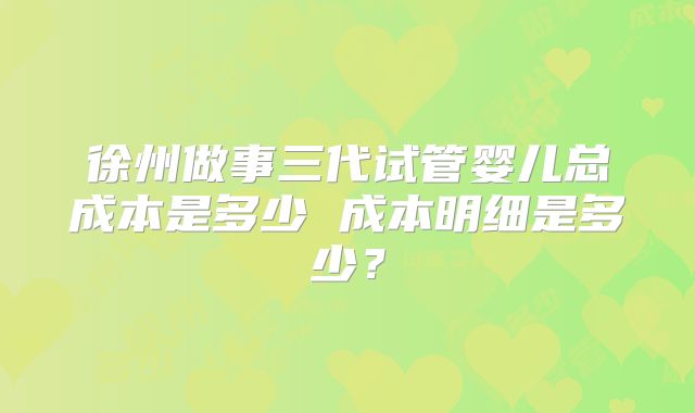 徐州做事三代试管婴儿总成本是多少 成本明细是多少?