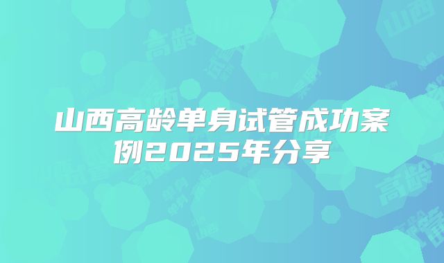 山西高龄单身试管成功案例2025年分享