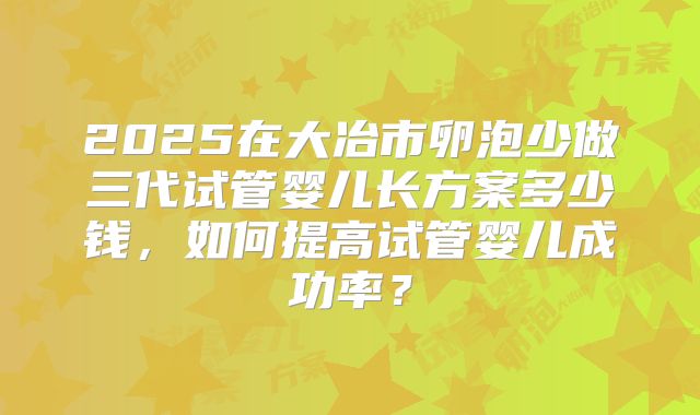 2025在大冶市卵泡少做三代试管婴儿长方案多少钱,如何提高试管婴儿成功率?