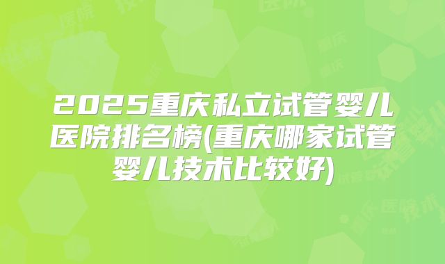 2025重庆私立试管婴儿医院排名榜(重庆哪家试管婴儿技术比较好)