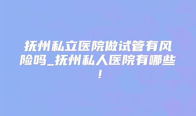 抚州私立医院做试管有风险吗_抚州私人医院有哪些！