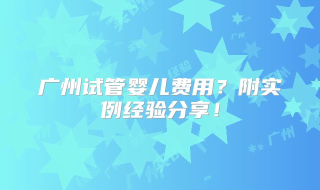 广州试管婴儿费用？附实例经验分享！