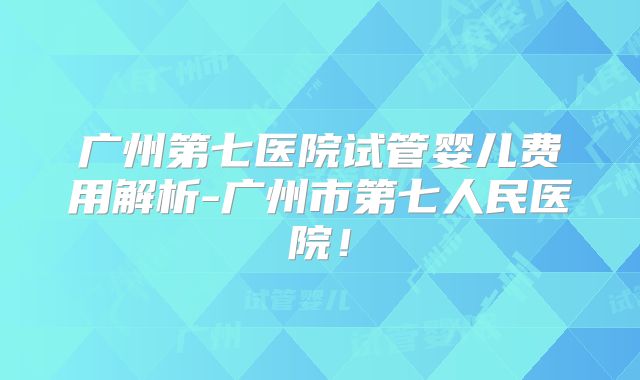 广州第七医院试管婴儿费用解析-广州市第七人民医院！