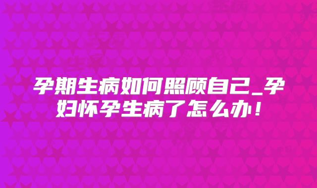孕期生病如何照顾自己_孕妇怀孕生病了怎么办！