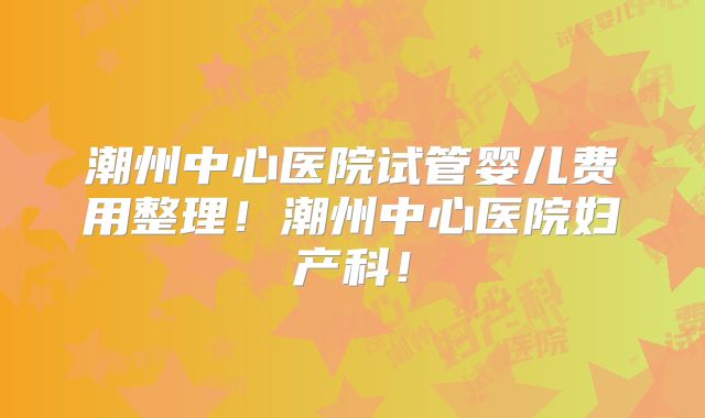 潮州中心医院试管婴儿费用整理！潮州中心医院妇产科！