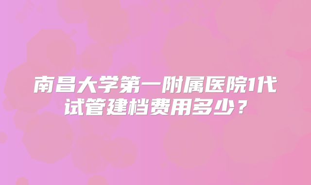 南昌大学第一附属医院1代试管建档费用多少？