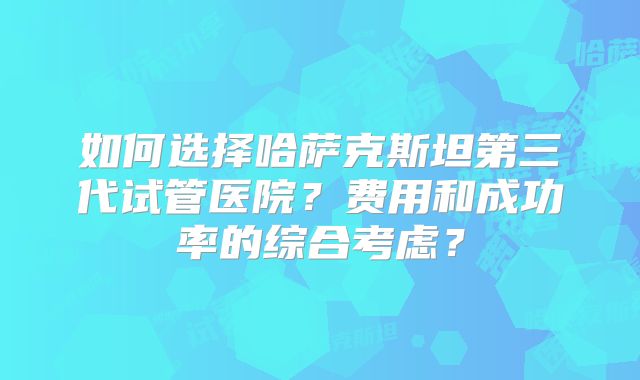 如何选择哈萨克斯坦第三代试管医院？费用和成功率的综合考虑？