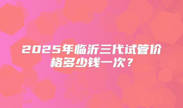 2025年临沂三代试管价格多少钱一次?