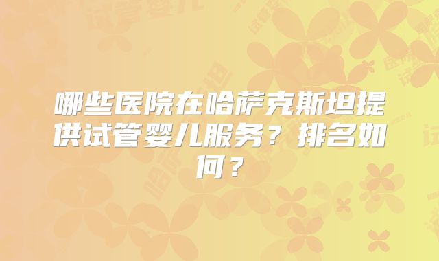 哪些医院在哈萨克斯坦提供试管婴儿服务？排名如何？