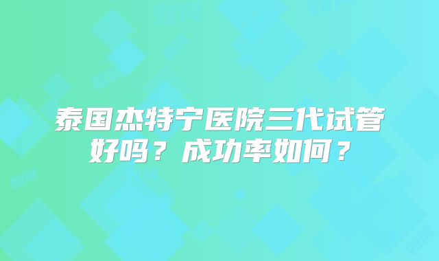 泰国杰特宁医院三代试管好吗？成功率如何？