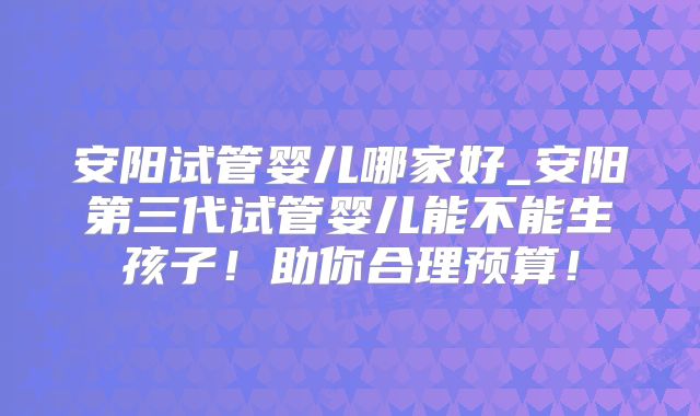 安阳试管婴儿哪家好_安阳第三代试管婴儿能不能生孩子!助你合理预算!