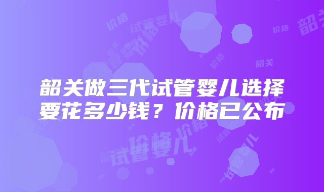 韶关做三代试管婴儿选择要花多少钱？价格已公布