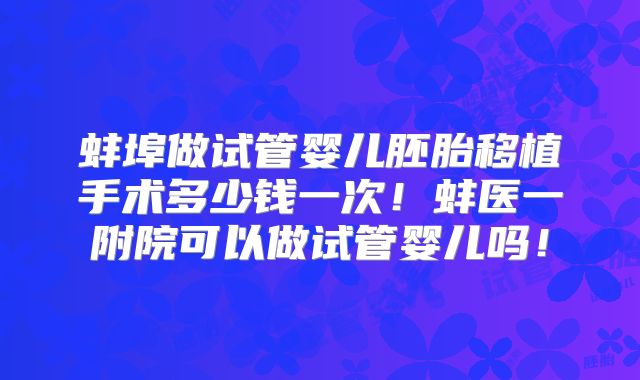 蚌埠做试管婴儿胚胎移植手术多少钱一次!蚌医一附院可以做试管婴儿吗!