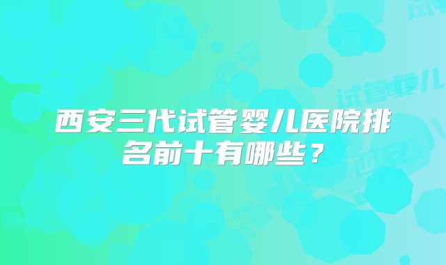 西安三代试管婴儿医院排名前十有哪些？